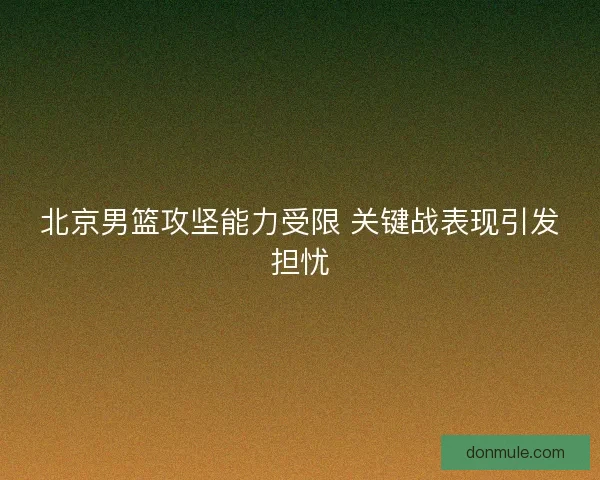 北京男篮攻坚能力受限 关键战表现引发担忧