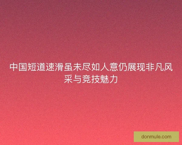 中国短道速滑虽未尽如人意仍展现非凡风采与竞技魅力